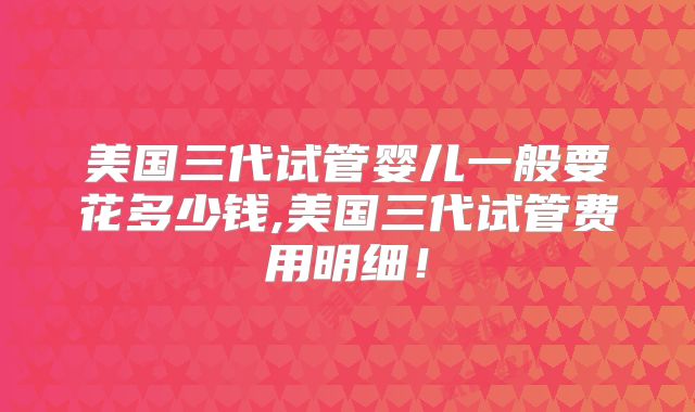美国三代试管婴儿一般要花多少钱,美国三代试管费用明细！