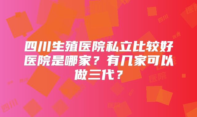 四川生殖医院私立比较好医院是哪家？有几家可以做三代？