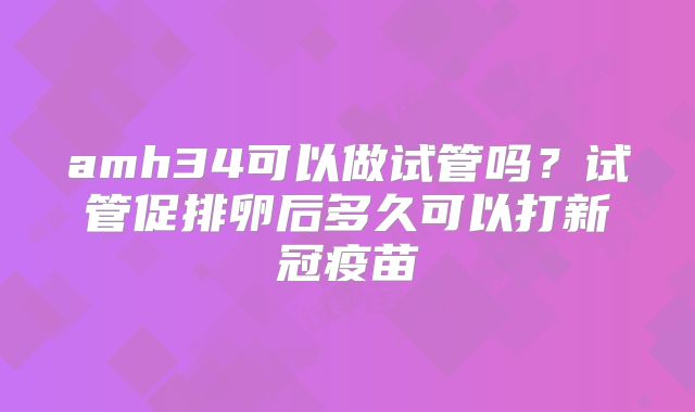 amh34可以做试管吗?试管促排卵后多久可以打新冠疫苗