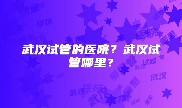 武汉试管的医院？武汉试管哪里？