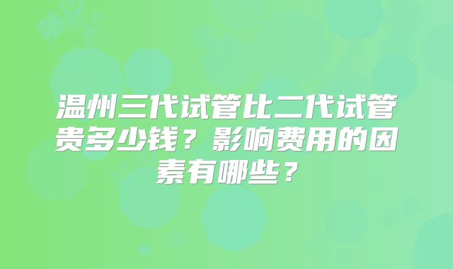 温州三代试管比二代试管贵多少钱？影响费用的因素有哪些？