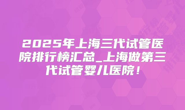 2025年上海三代试管医院排行榜汇总_上海做第三代试管婴儿医院！