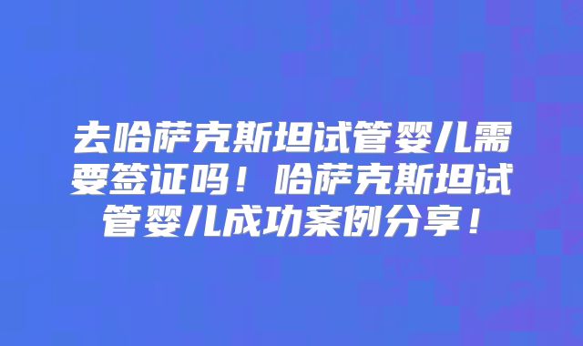 去哈萨克斯坦试管婴儿需要签证吗!哈萨克斯坦试管婴儿成功案例分享!