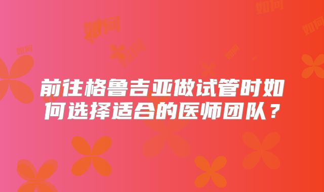 前往格鲁吉亚做试管时如何选择适合的医师团队？