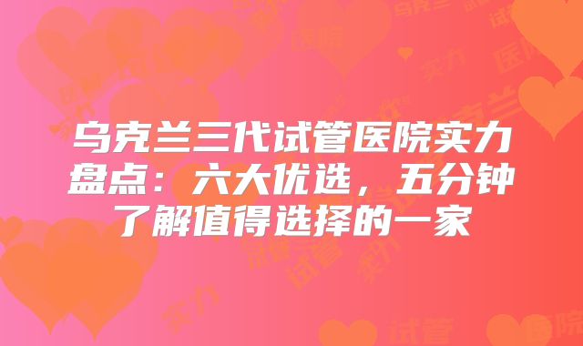 乌克兰三代试管医院实力盘点：六大优选，五分钟了解值得选择的一家