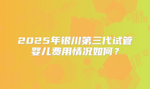 2025年银川第三代试管婴儿费用情况如何？