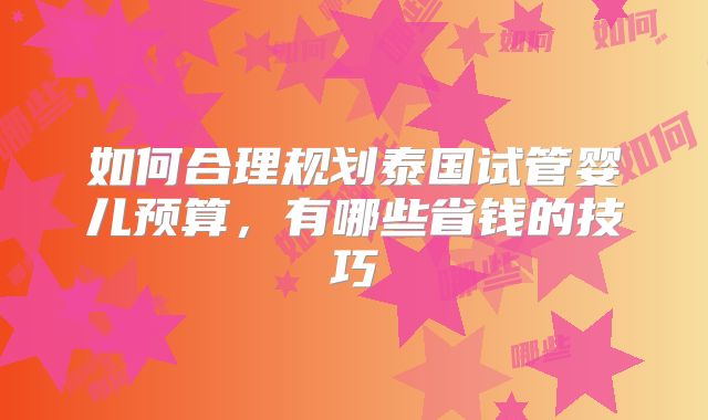 如何合理规划泰国试管婴儿预算，有哪些省钱的技巧