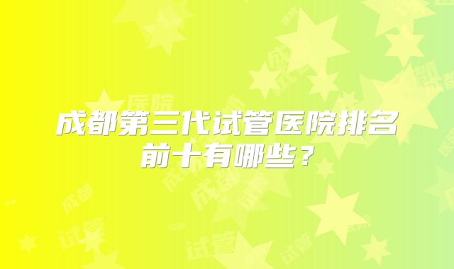 成都第三代试管医院排名前十有哪些？