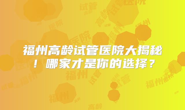 福州高龄试管医院大揭秘!哪家才是你的选择?