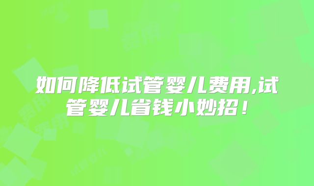 如何降低试管婴儿费用,试管婴儿省钱小妙招！