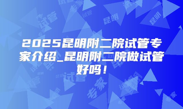 2025昆明附二院试管专家介绍_昆明附二院做试管好吗!