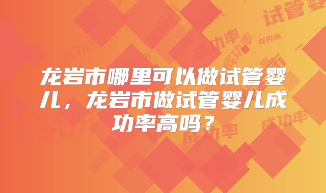 龙岩市哪里可以做试管婴儿，龙岩市做试管婴儿成功率高吗？
