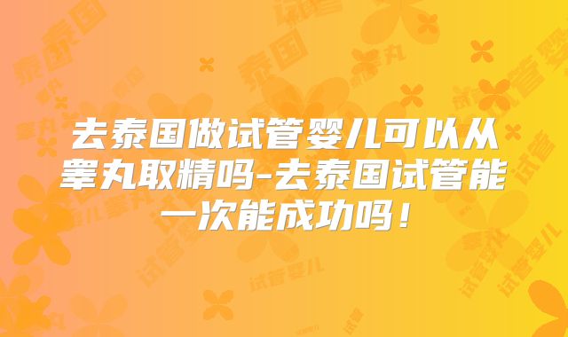 去泰国做试管婴儿可以从睾丸取精吗-去泰国试管能一次能成功吗！