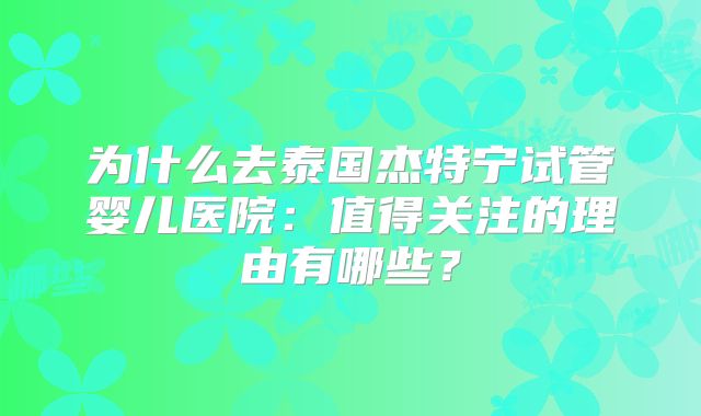 为什么去泰国杰特宁试管婴儿医院：值得关注的理由有哪些？
