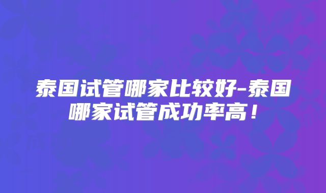 泰国试管哪家比较好-泰国哪家试管成功率高！