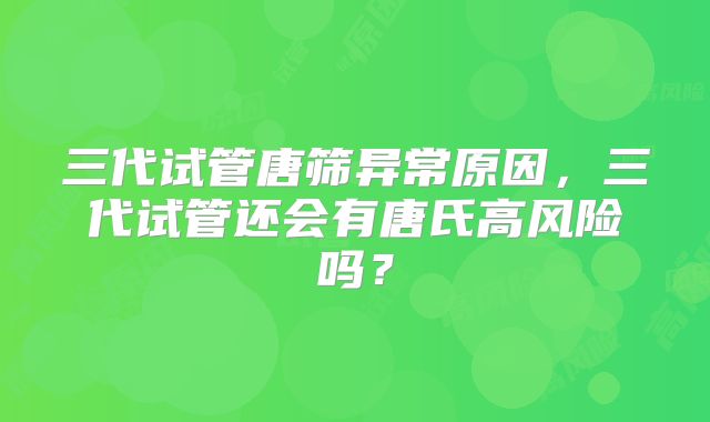 三代试管唐筛异常原因，三代试管还会有唐氏高风险吗？