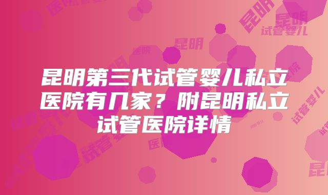 昆明第三代试管婴儿私立医院有几家？附昆明私立试管医院详情