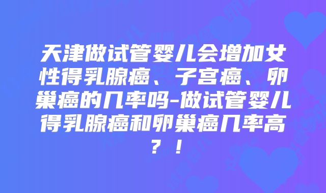 天津做试管婴儿会增加女性得乳腺癌、子宫癌、卵巢癌的几率吗-做试管婴儿得乳腺癌和卵巢癌几率高?!