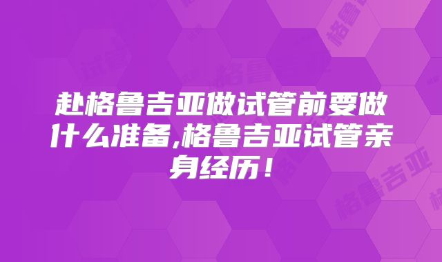 赴格鲁吉亚做试管前要做什么准备,格鲁吉亚试管亲身经历！
