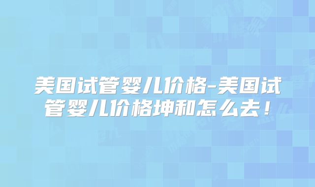 美国试管婴儿价格-美国试管婴儿价格坤和怎么去！