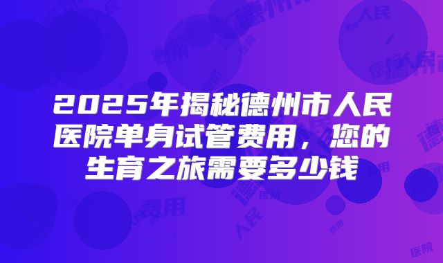 2025年揭秘德州市人民医院单身试管费用,您的生育之旅需要多少钱