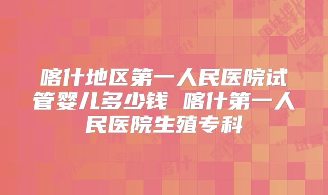 喀什地区第一人民医院试管婴儿多少钱 喀什第一人民医院生殖专科