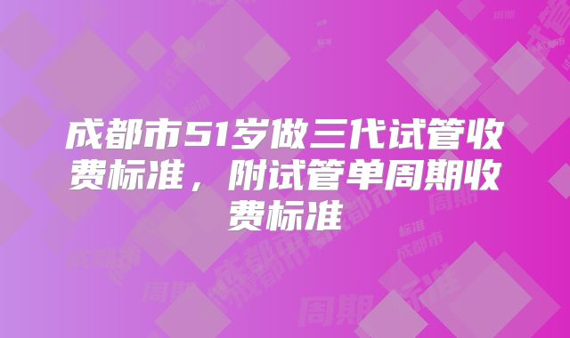 成都市51岁做三代试管收费标准，附试管单周期收费标准