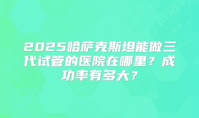 2025哈萨克斯坦能做三代试管的医院在哪里？成功率有多大？