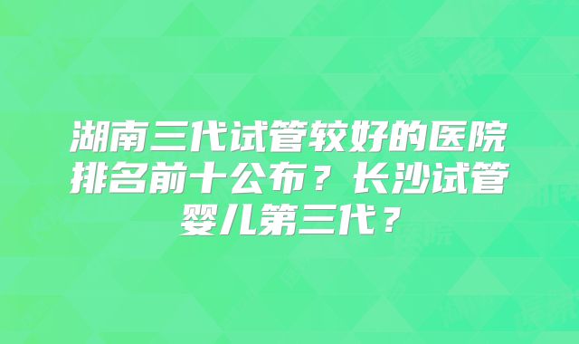 湖南三代试管较好的医院排名前十公布？长沙试管婴儿第三代？