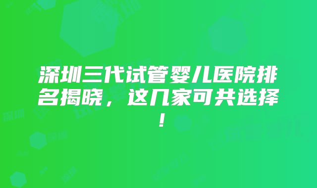 深圳三代试管婴儿医院排名揭晓，这几家可共选择！