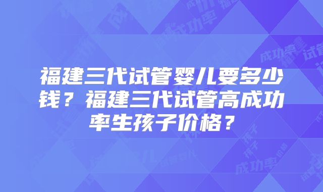 福建三代试管婴儿要多少钱？福建三代试管高成功率生孩子价格？