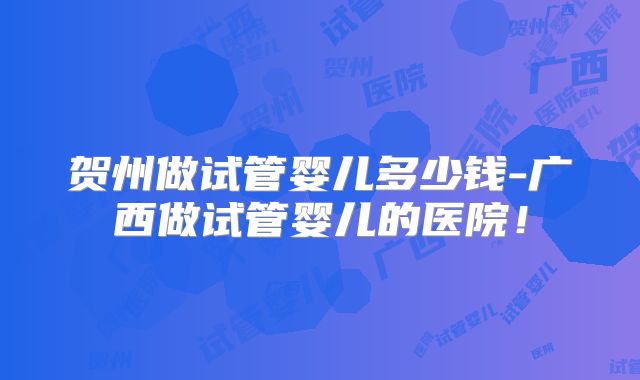 贺州做试管婴儿多少钱-广西做试管婴儿的医院!