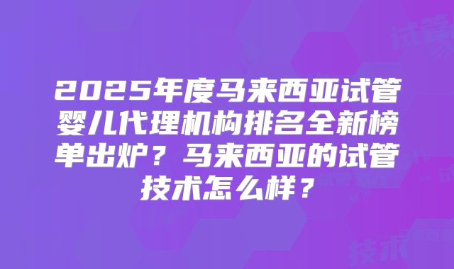 2025年度马来西亚试管婴儿代理机构排名全新榜单出炉？马来西亚的试管技术怎么样？