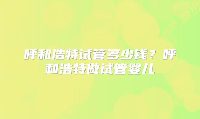 呼和浩特试管多少钱？呼和浩特做试管婴儿