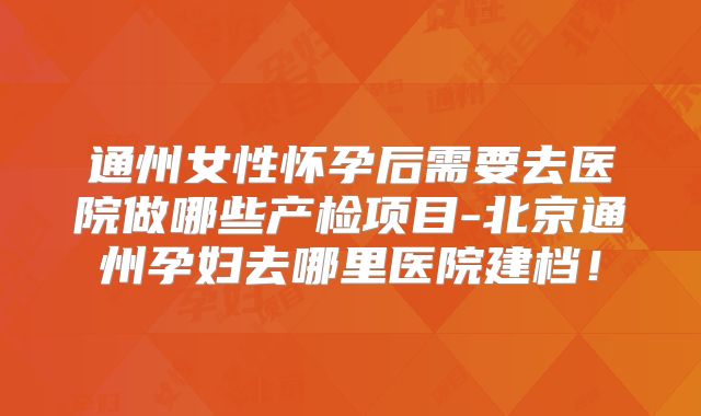 通州女性怀孕后需要去医院做哪些产检项目-北京通州孕妇去哪里医院建档！