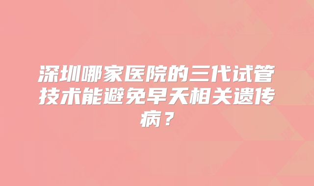 深圳哪家医院的三代试管技术能避免早夭相关遗传病?