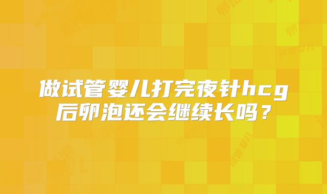做试管婴儿打完夜针hcg后卵泡还会继续长吗？