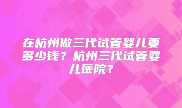 在杭州做三代试管婴儿要多少钱？杭州三代试管婴儿医院？