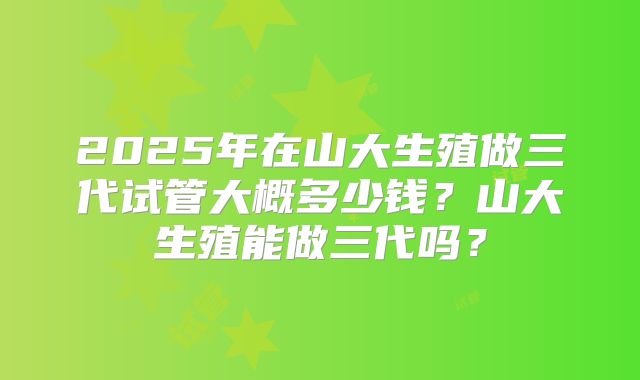 2025年在山大生殖做三代试管大概多少钱？山大生殖能做三代吗？