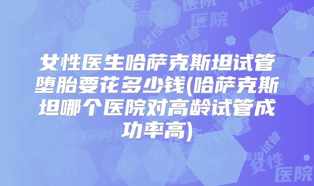 女性医生哈萨克斯坦试管堕胎要花多少钱(哈萨克斯坦哪个医院对高龄试管成功率高)