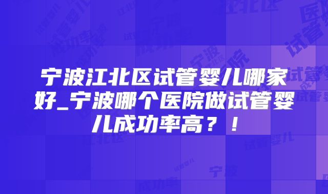宁波江北区试管婴儿哪家好_宁波哪个医院做试管婴儿成功率高?!