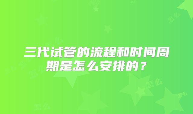 三代试管的流程和时间周期是怎么安排的？