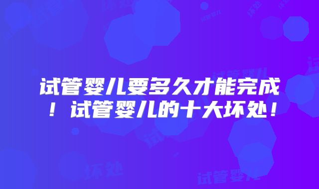 试管婴儿要多久才能完成！试管婴儿的十大坏处！