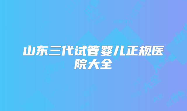 山东三代试管婴儿正规医院大全