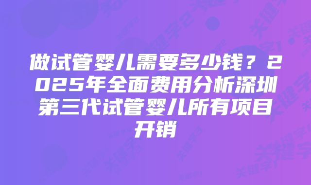 做试管婴儿需要多少钱？2025年全面费用分析深圳第三代试管婴儿所有项目开销