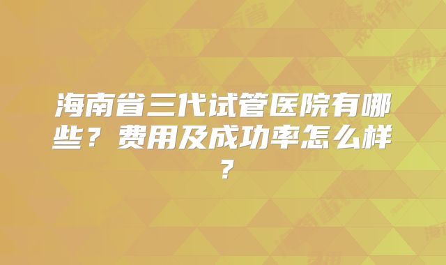 海南省三代试管医院有哪些？费用及成功率怎么样？