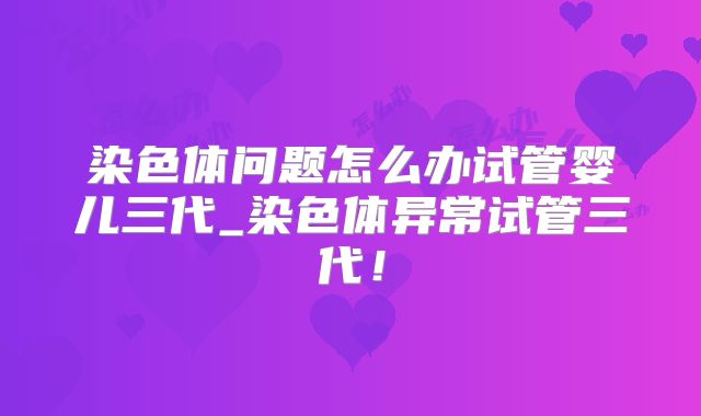 染色体问题怎么办试管婴儿三代_染色体异常试管三代！