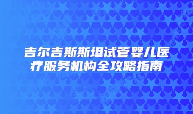 吉尔吉斯斯坦试管婴儿医疗服务机构全攻略指南