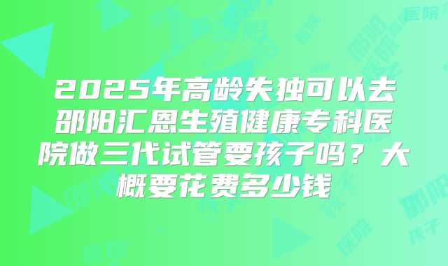 2025年高龄失独可以去邵阳汇恩生殖健康专科医院做三代试管要孩子吗？大概要花费多少钱