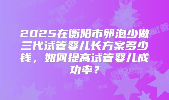 2025在衡阳市卵泡少做三代试管婴儿长方案多少钱,如何提高试管婴儿成功率?